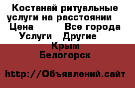 Костанай-ритуальные услуги на расстоянии. › Цена ­ 100 - Все города Услуги » Другие   . Крым,Белогорск